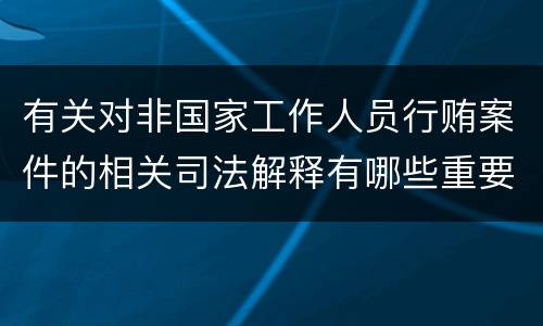 有关对非国家工作人员行贿案件的相关司法解释有哪些重要规定