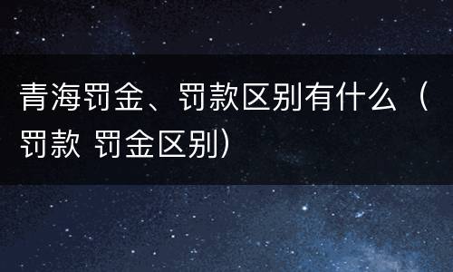 青海罚金、罚款区别有什么（罚款 罚金区别）