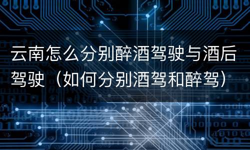 云南怎么分别醉酒驾驶与酒后驾驶（如何分别酒驾和醉驾）