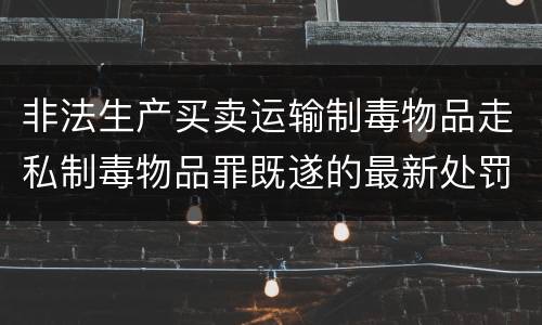 非法生产买卖运输制毒物品走私制毒物品罪既遂的最新处罚标准是什么