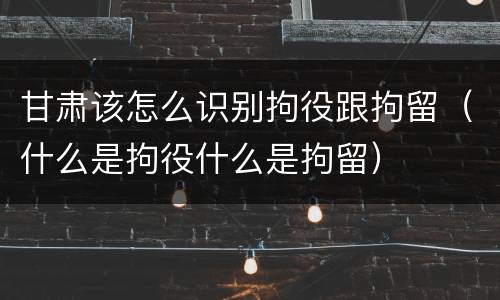 甘肃该怎么识别拘役跟拘留（什么是拘役什么是拘留）