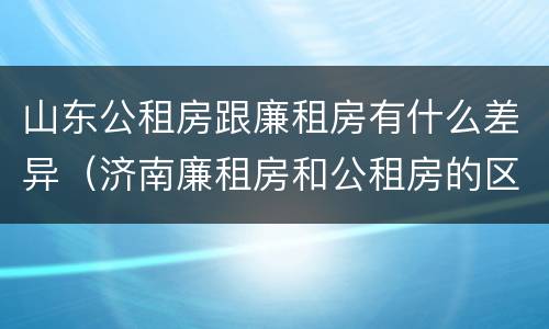 山东公租房跟廉租房有什么差异（济南廉租房和公租房的区别）