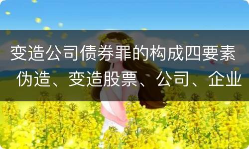变造公司债券罪的构成四要素 伪造、变造股票、公司、企业债券罪
