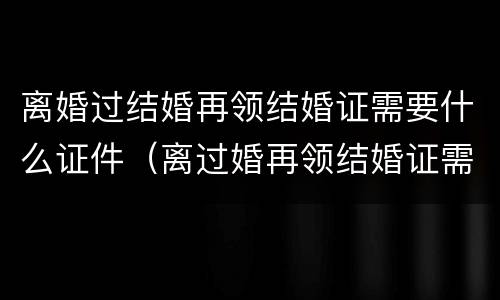 离婚过结婚再领结婚证需要什么证件（离过婚再领结婚证需要准备什么）