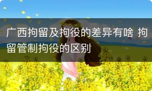 广西拘留及拘役的差异有啥 拘留管制拘役的区别