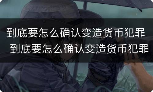 到底要怎么确认变造货币犯罪 到底要怎么确认变造货币犯罪行为