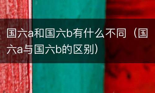 国六a和国六b有什么不同（国六a与国六b的区别）