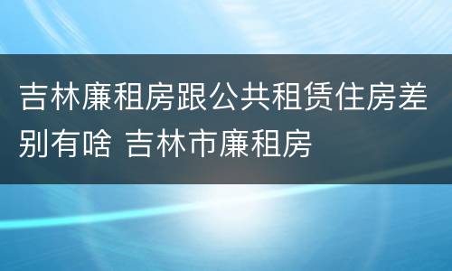 吉林廉租房跟公共租赁住房差别有啥 吉林市廉租房