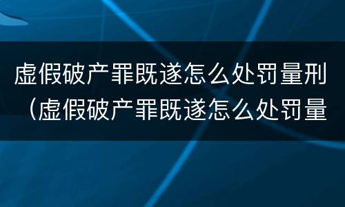 虚假破产罪既遂怎么处罚量刑（虚假破产罪既遂怎么处罚量刑多少）