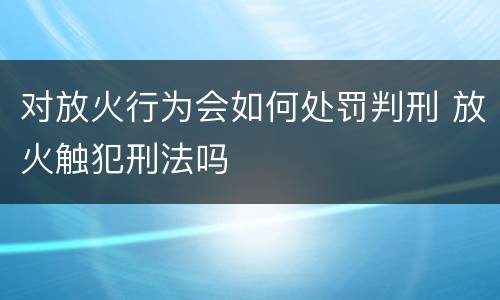 对放火行为会如何处罚判刑 放火触犯刑法吗