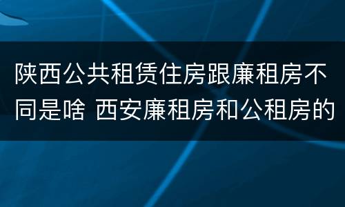陕西公共租赁住房跟廉租房不同是啥 西安廉租房和公租房的区别到底是什么?