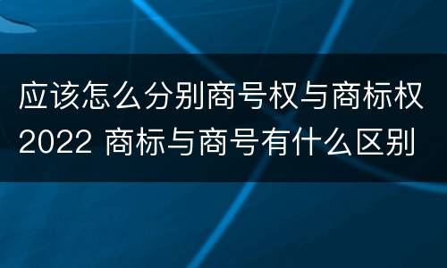 应该怎么分别商号权与商标权2022 商标与商号有什么区别
