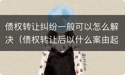 债权转让纠纷一般可以怎么解决（债权转让后以什么案由起诉）