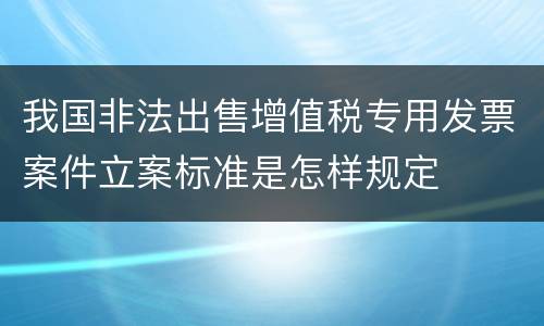 我国非法出售增值税专用发票案件立案标准是怎样规定