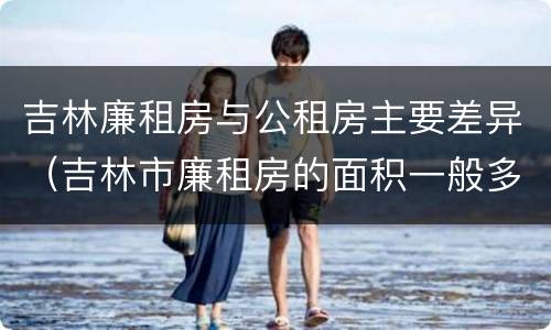吉林廉租房与公租房主要差异（吉林市廉租房的面积一般多大）