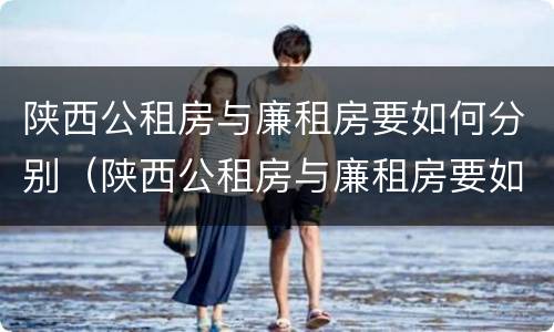 陕西公租房与廉租房要如何分别（陕西公租房与廉租房要如何分别选择）
