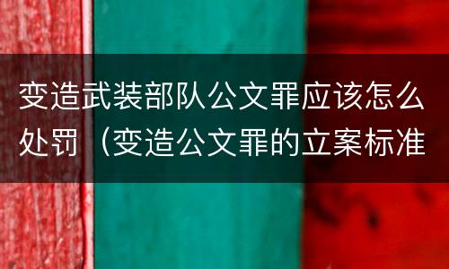 变造武装部队公文罪应该怎么处罚（变造公文罪的立案标准）