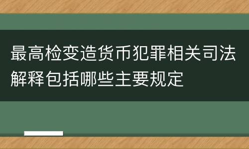 最高检变造货币犯罪相关司法解释包括哪些主要规定