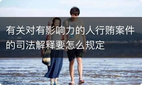有关对有影响力的人行贿案件的司法解释要怎么规定