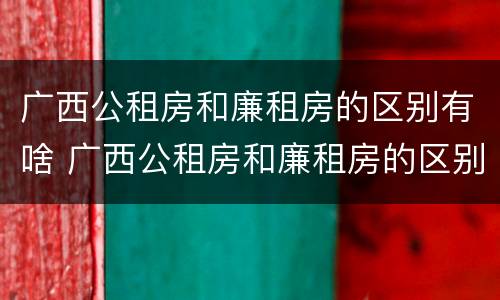 广西公租房和廉租房的区别有啥 广西公租房和廉租房的区别有啥不一样