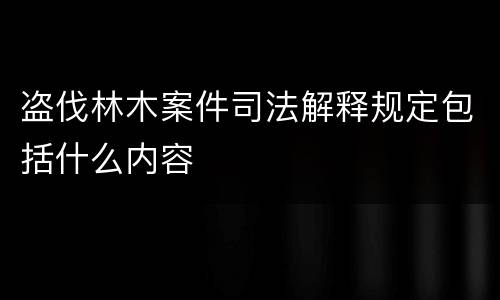 盗伐林木案件司法解释规定包括什么内容