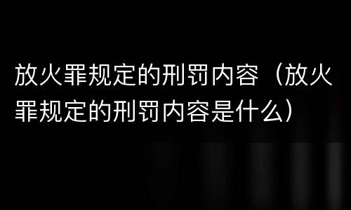 放火罪规定的刑罚内容（放火罪规定的刑罚内容是什么）