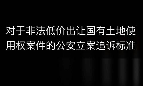 对于非法低价出让国有土地使用权案件的公安立案追诉标准
