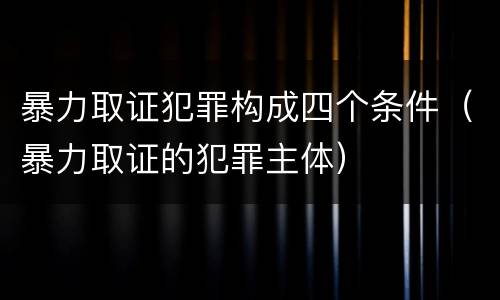 暴力取证犯罪构成四个条件（暴力取证的犯罪主体）