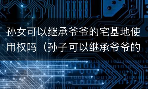 孙女可以继承爷爷的宅基地使用权吗（孙子可以继承爷爷的宅基地使用权吗）