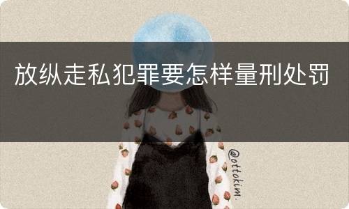放纵走私犯罪要怎样量刑处罚