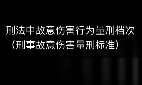 刑法中故意伤害行为量刑档次（刑事故意伤害量刑标准）