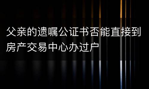 父亲的遗嘱公证书否能直接到房产交易中心办过户