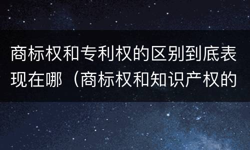 商标权和专利权的区别到底表现在哪（商标权和知识产权的区别）