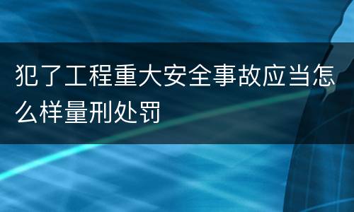 犯了工程重大安全事故应当怎么样量刑处罚