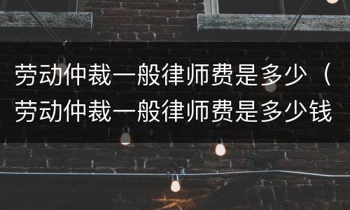 劳动仲裁一般律师费是多少（劳动仲裁一般律师费是多少钱）