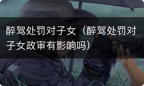 醉驾处罚对子女（醉驾处罚对子女政审有影响吗）