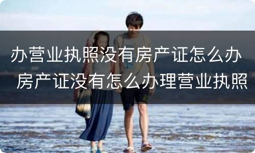 办营业执照没有房产证怎么办 房产证没有怎么办理营业执照