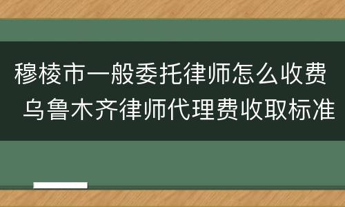 穆棱市一般委托律师怎么收费 乌鲁木齐律师代理费收取标准