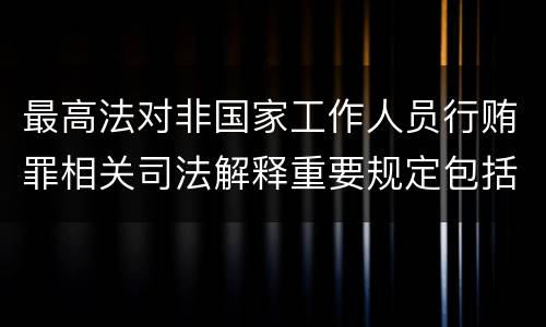 最高法对非国家工作人员行贿罪相关司法解释重要规定包括什么