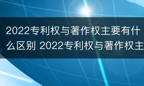 2022专利权与著作权主要有什么区别 2022专利权与著作权主要有什么区别呢