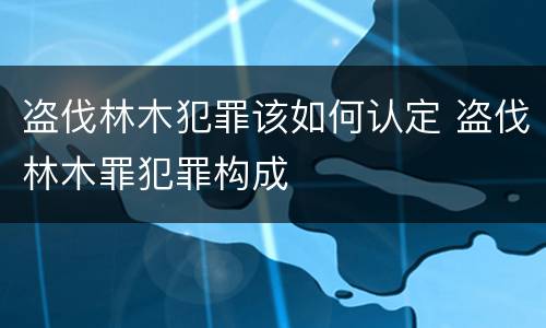 盗伐林木犯罪该如何认定 盗伐林木罪犯罪构成