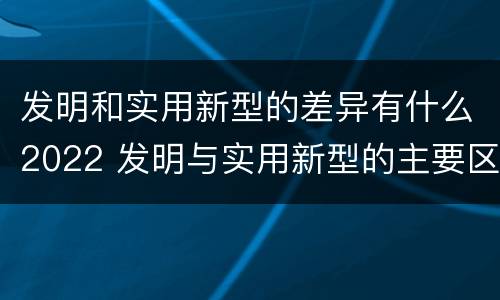 发明和实用新型的差异有什么2022 发明与实用新型的主要区别