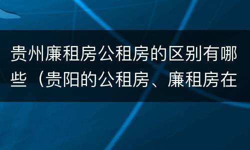 贵州廉租房公租房的区别有哪些（贵阳的公租房、廉租房在什么地方?）