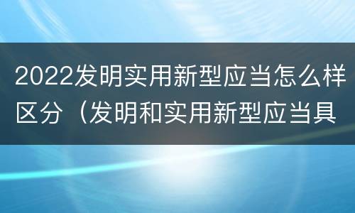 2022发明实用新型应当怎么样区分（发明和实用新型应当具备）