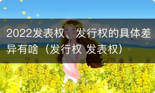 2022发表权、发行权的具体差异有啥（发行权 发表权）