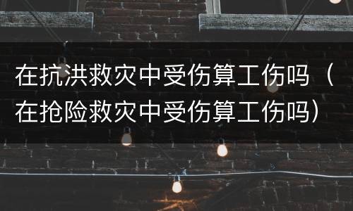 在抗洪救灾中受伤算工伤吗（在抢险救灾中受伤算工伤吗）