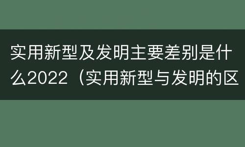 实用新型及发明主要差别是什么2022（实用新型与发明的区别有哪些）