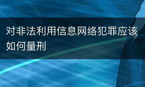 对非法利用信息网络犯罪应该如何量刑