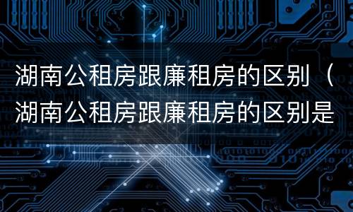 湖南公租房跟廉租房的区别（湖南公租房跟廉租房的区别是什么）