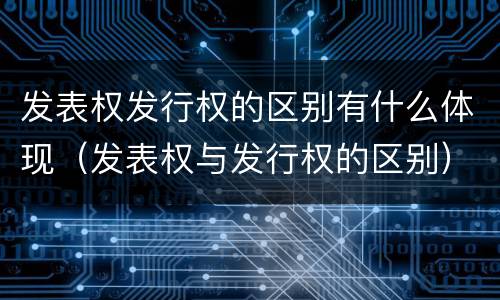 发表权发行权的区别有什么体现（发表权与发行权的区别）